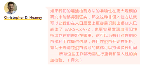 如果我们的唾液检测方法的准确性在更大规模的研究中能够得到证实，那么这种非侵入性方法就可以让我们在人口层面上更容易识别出哪些人已感染了 SARS-CoV-2，也更容易发现血清阳性持续存在的差距在哪里。